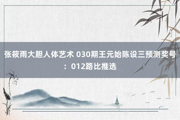 张筱雨大胆人体艺术 030期王元始陈设三预测奖号：012路比推选