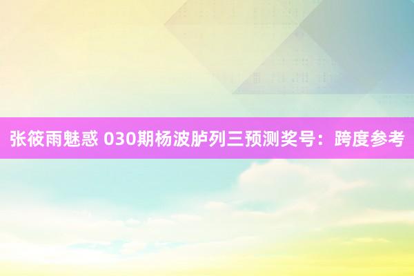张筱雨魅惑 030期杨波胪列三预测奖号：跨度参考