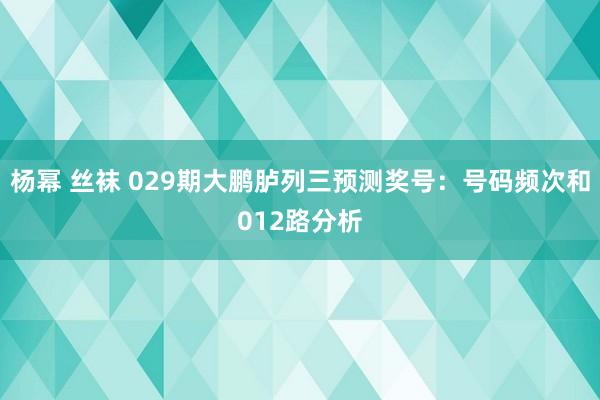 杨幂 丝袜 029期大鹏胪列三预测奖号：号码频次和012路分析