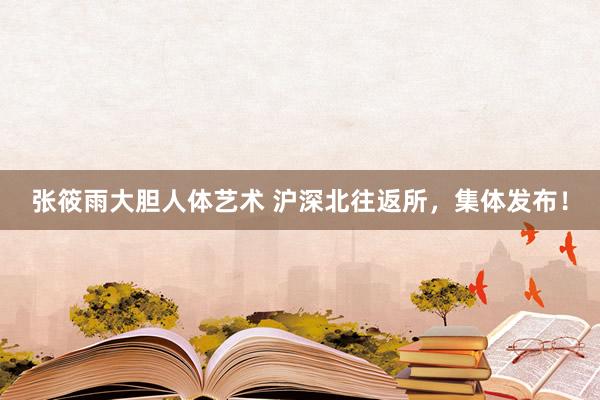 张筱雨大胆人体艺术 沪深北往返所，集体发布！