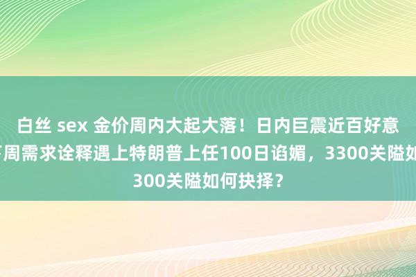 白丝 sex 金价周内大起大落！日内巨震近百好意思元，下周需求诠释遇上特朗普上任100日谄媚，3300关隘如何抉择？