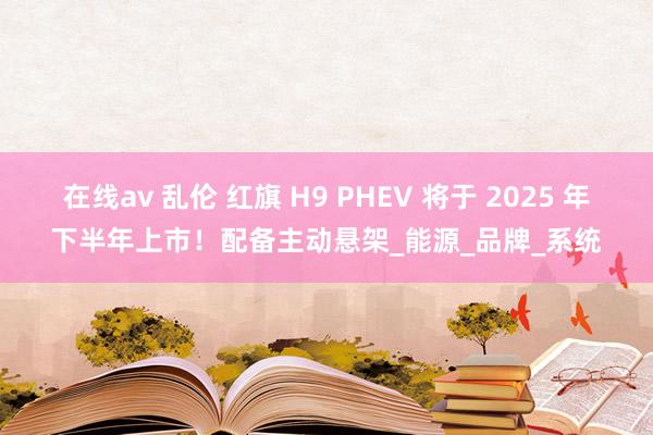 在线av 乱伦 红旗 H9 PHEV 将于 2025 年下半年上市！配备主动悬架_能源_品牌_系统