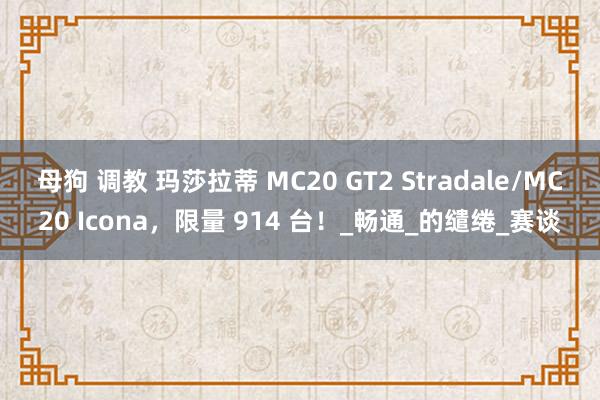 母狗 调教 玛莎拉蒂 MC20 GT2 Stradale/MC20 Icona，限量 914 台！_畅通_的缱绻_赛谈