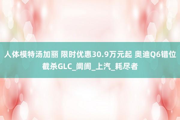 人体模特汤加丽 限时优惠30.9万元起 奥迪Q6错位截杀GLC_阛阓_上汽_耗尽者