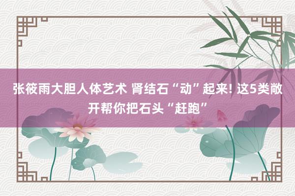 张筱雨大胆人体艺术 肾结石“动”起来! 这5类敞开帮你把石头“赶跑”