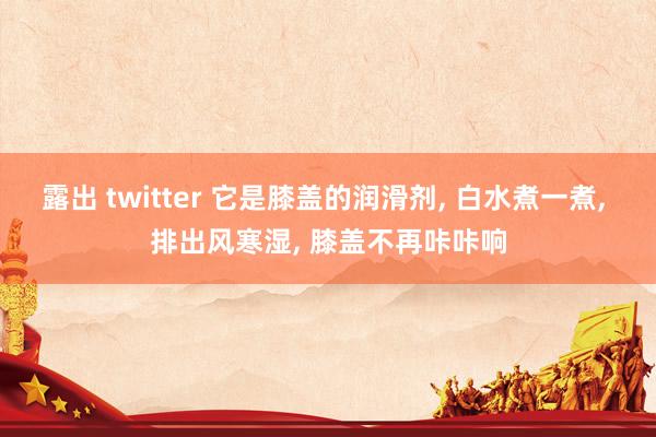 露出 twitter 它是膝盖的润滑剂， 白水煮一煮， 排出风寒湿， 膝盖不再咔咔响