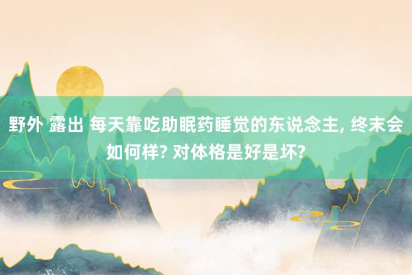 野外 露出 每天靠吃助眠药睡觉的东说念主， 终末会如何样? 对体格是好是坏?