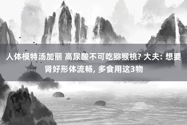 人体模特汤加丽 高尿酸不可吃猕猴桃? 大夫: 想要肾好形体流畅， 多食用这3物