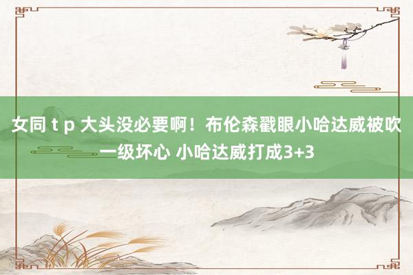 女同 t p 大头没必要啊！布伦森戳眼小哈达威被吹一级坏心 小哈达威打成3+3