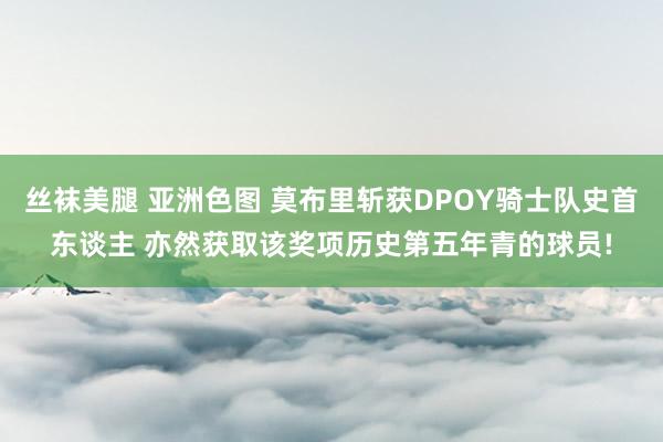 丝袜美腿 亚洲色图 莫布里斩获DPOY骑士队史首东谈主 亦然获取该奖项历史第五年青的球员!