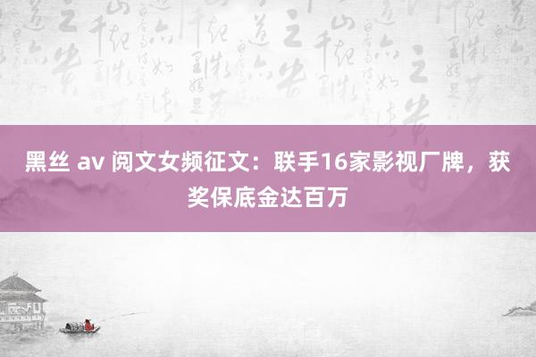 黑丝 av 阅文女频征文:联手16家影视厂牌,获奖保底金达百万