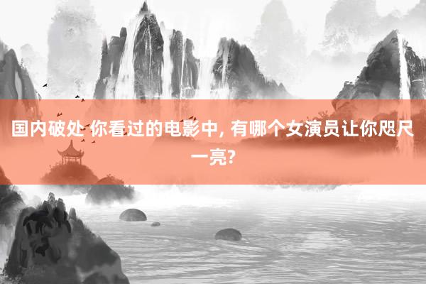国内破处 你看过的电影中， 有哪个女演员让你咫尺一亮?