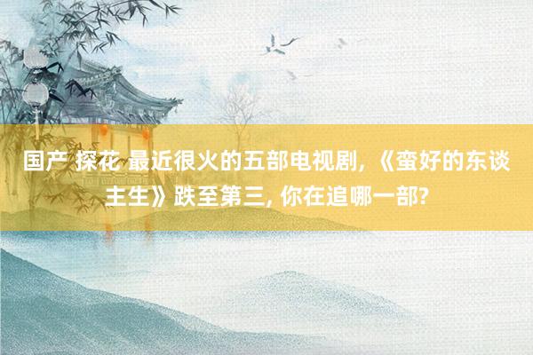 国产 探花 最近很火的五部电视剧， 《蛮好的东谈主生》跌至第三， 你在追哪一部?