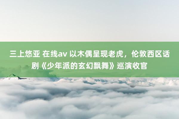 三上悠亚 在线av 以木偶呈现老虎，伦敦西区话剧《少年派的玄幻飘舞》巡演收官