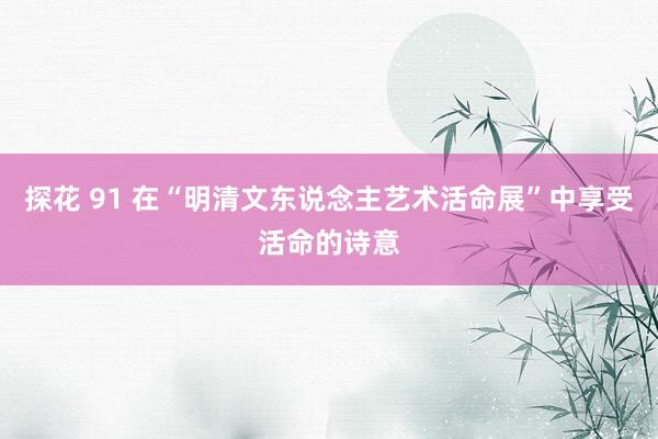 探花 91 在“明清文东说念主艺术活命展”中享受活命的诗意
