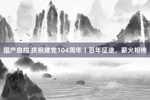 国产自拍 庆祝建党104周年丨百年征途，薪火相传